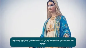 أهم ألقاب السيدة العذراء مريم في الكتاب المقدس والتراتيل ومعانيها الروحية